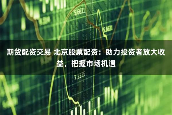 期货配资交易 北京股票配资：助力投资者放大收益，把握市场机遇