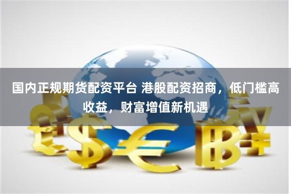 国内正规期货配资平台 港股配资招商，低门槛高收益，财富增值新机遇
