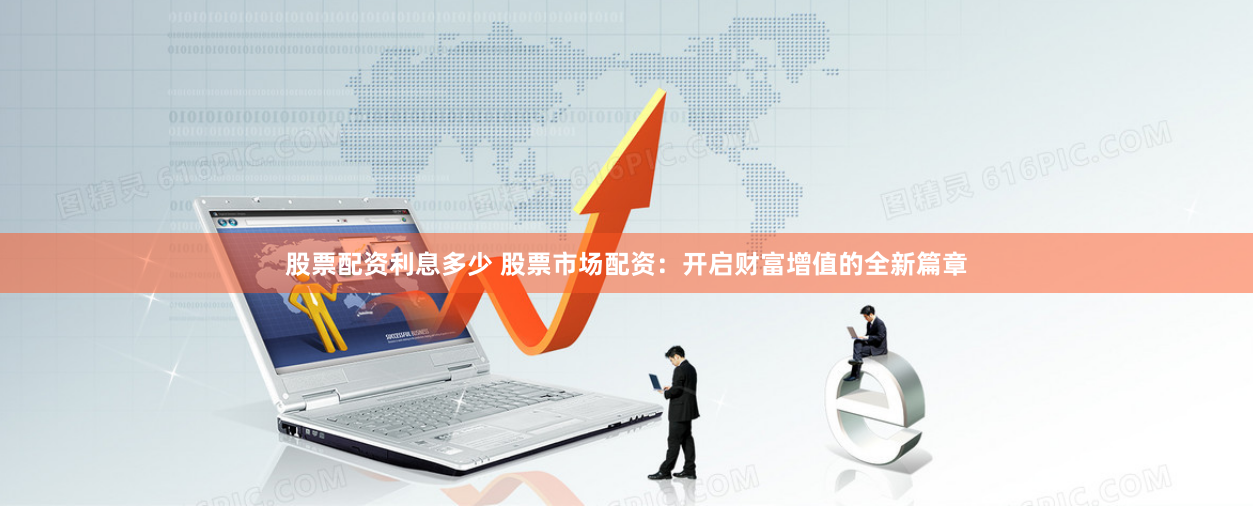 股票配资利息多少 股票市场配资：开启财富增值的全新篇章