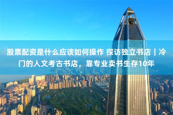 股票配资是什么应该如何操作 探访独立书店｜冷门的人文考古书店，靠专业卖书生存10年