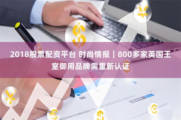 2018股票配资平台 时尚情报｜800多家英国王室御用品牌需重新认证