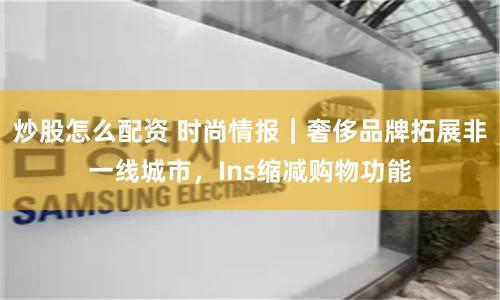 炒股怎么配资 时尚情报｜奢侈品牌拓展非一线城市，Ins缩减购物功能