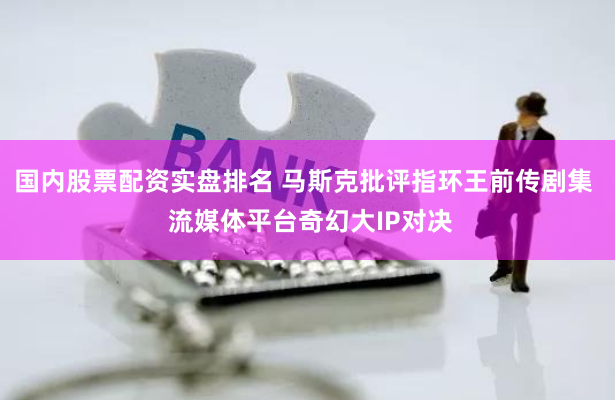 国内股票配资实盘排名 马斯克批评指环王前传剧集  流媒体平台奇幻大IP对决
