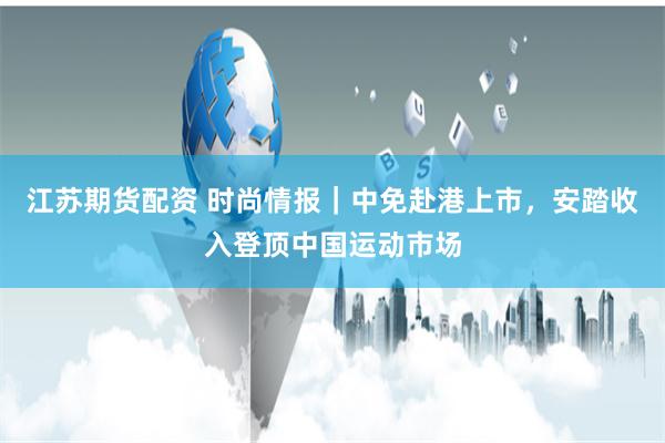 江苏期货配资 时尚情报｜中免赴港上市，安踏收入登顶中国运动市场