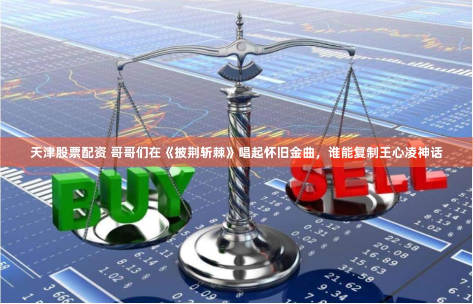 天津股票配资 哥哥们在《披荆斩棘》唱起怀旧金曲，谁能复制王心凌神话
