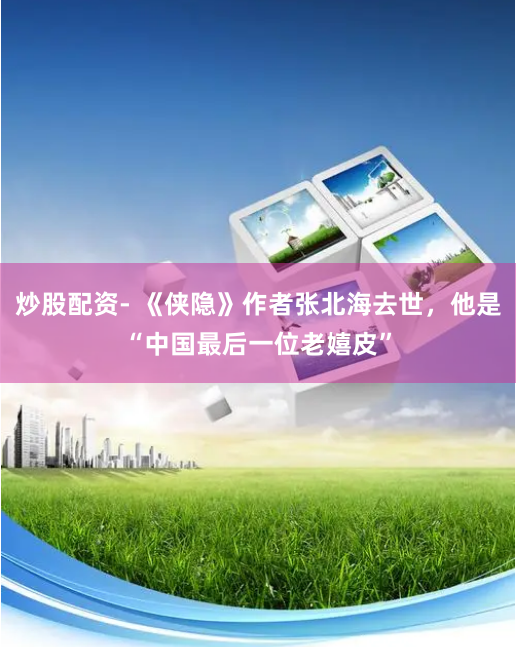 炒股配资- 《侠隐》作者张北海去世，他是“中国最后一位老嬉皮”