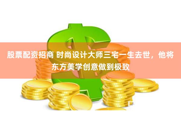 股票配资招商 时尚设计大师三宅一生去世，他将东方美学创意做到极致