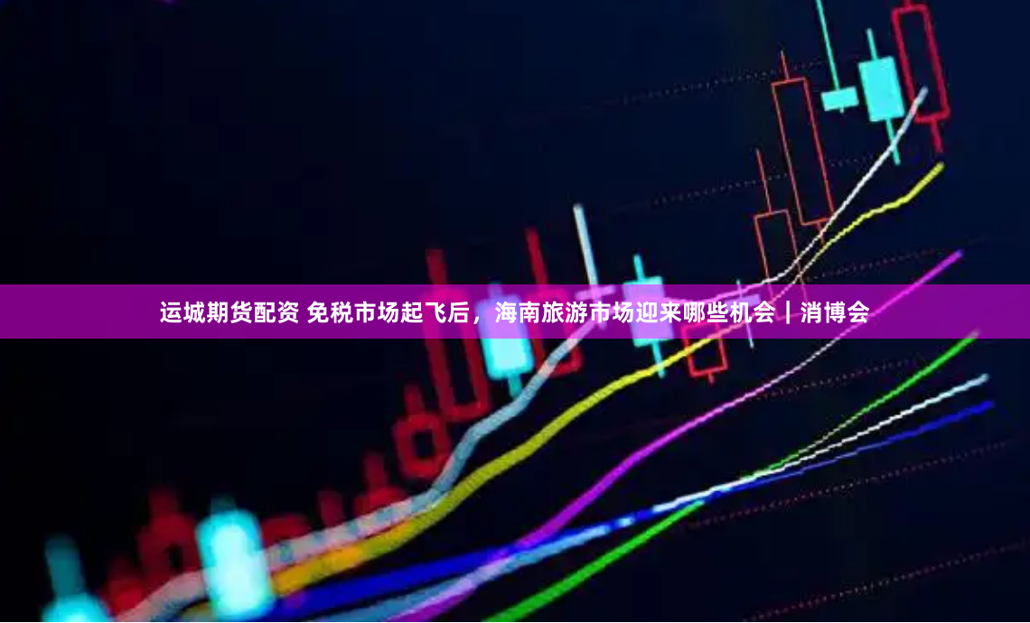 运城期货配资 免税市场起飞后，海南旅游市场迎来哪些机会｜消博会