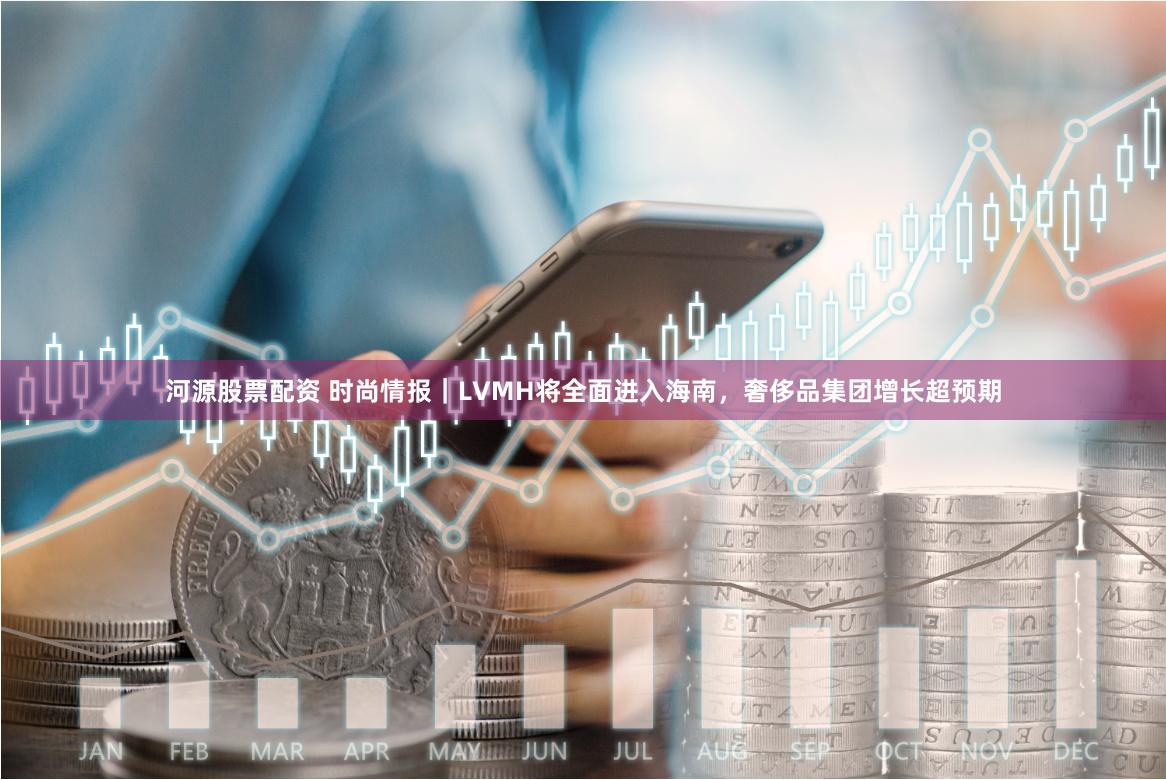 河源股票配资 时尚情报｜LVMH将全面进入海南，奢侈品集团增长超预期