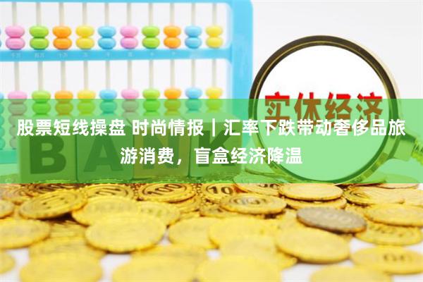 股票短线操盘 时尚情报｜汇率下跌带动奢侈品旅游消费，盲盒经济降温