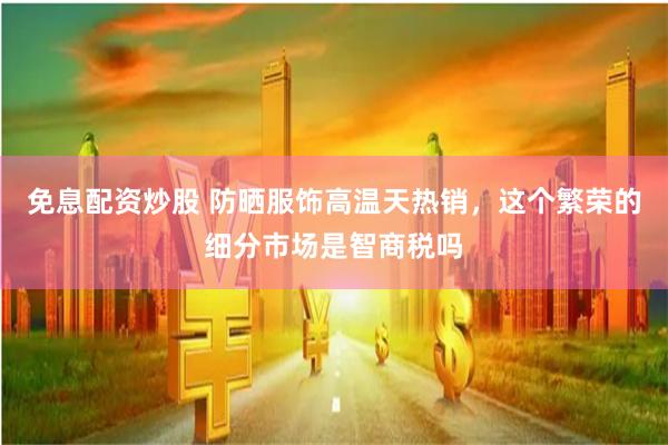 免息配资炒股 防晒服饰高温天热销，这个繁荣的细分市场是智商税吗