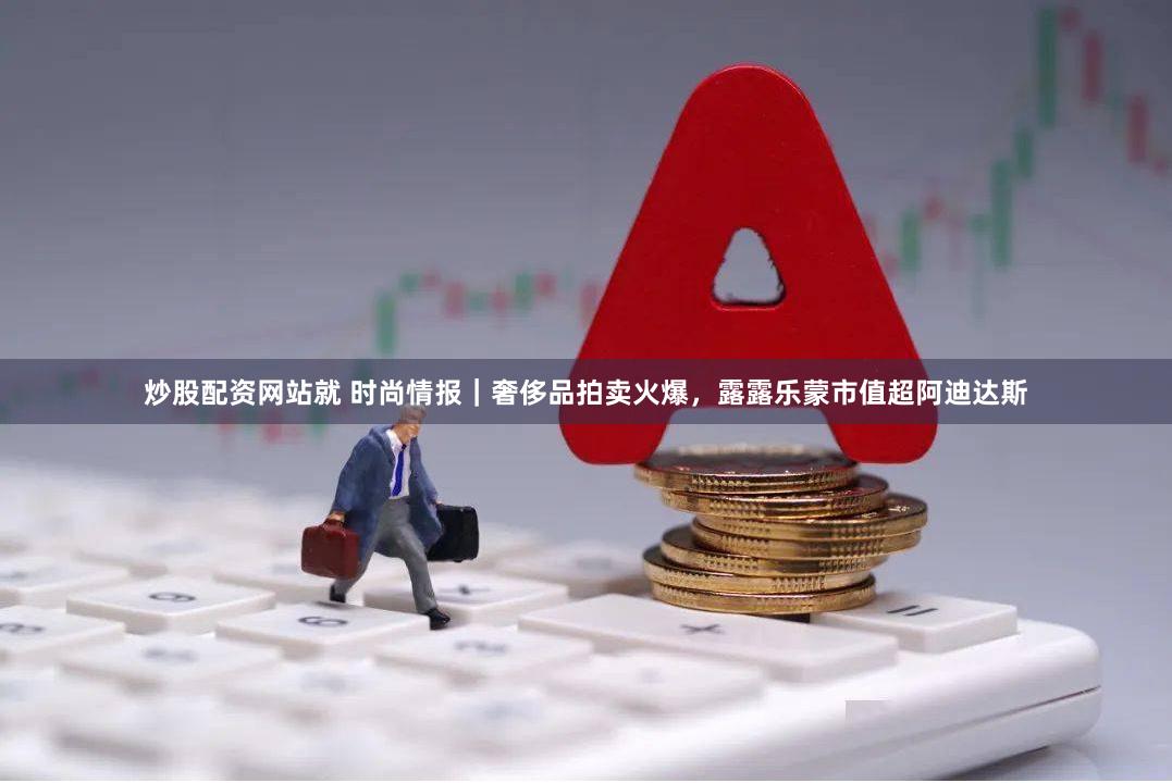 炒股配资网站就 时尚情报｜奢侈品拍卖火爆，露露乐蒙市值超阿迪达斯