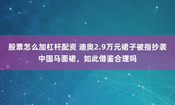 股票怎么加杠杆配资 迪奥2.9万元裙子被指抄袭中国马面裙，如此借鉴合理吗