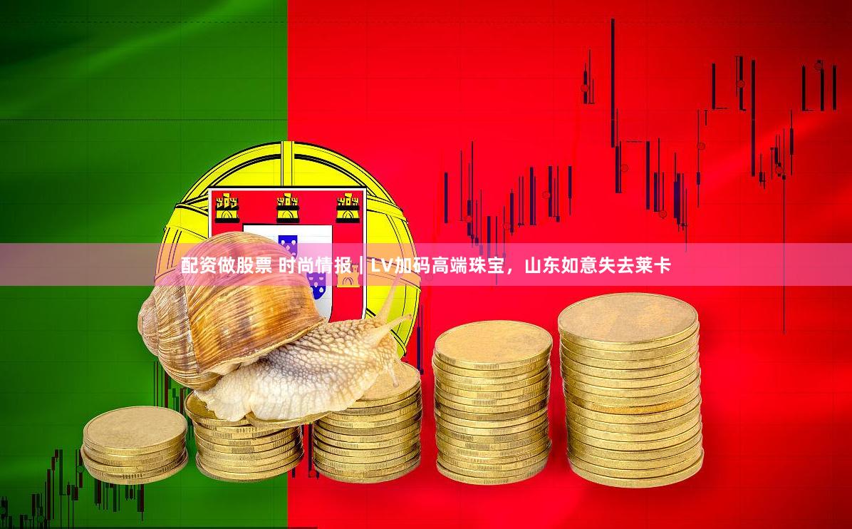 配资做股票 时尚情报｜LV加码高端珠宝，山东如意失去莱卡