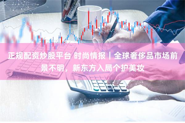 正规配资炒股平台 时尚情报｜全球奢侈品市场前景不明，新东方入局个护美妆