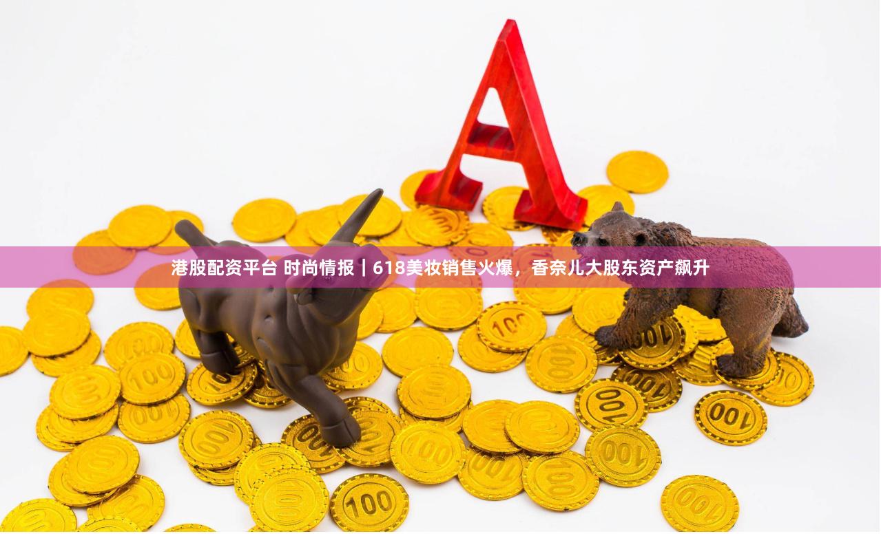 港股配资平台 时尚情报｜618美妆销售火爆，香奈儿大股东资产飙升