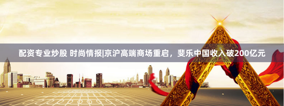 配资专业炒股 时尚情报|京沪高端商场重启，斐乐中国收入破200亿元