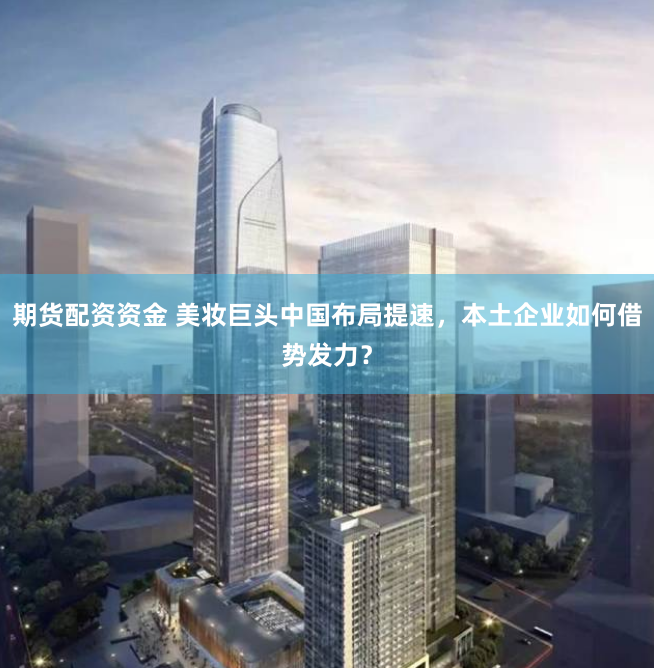 期货配资资金 美妆巨头中国布局提速，本土企业如何借势发力？
