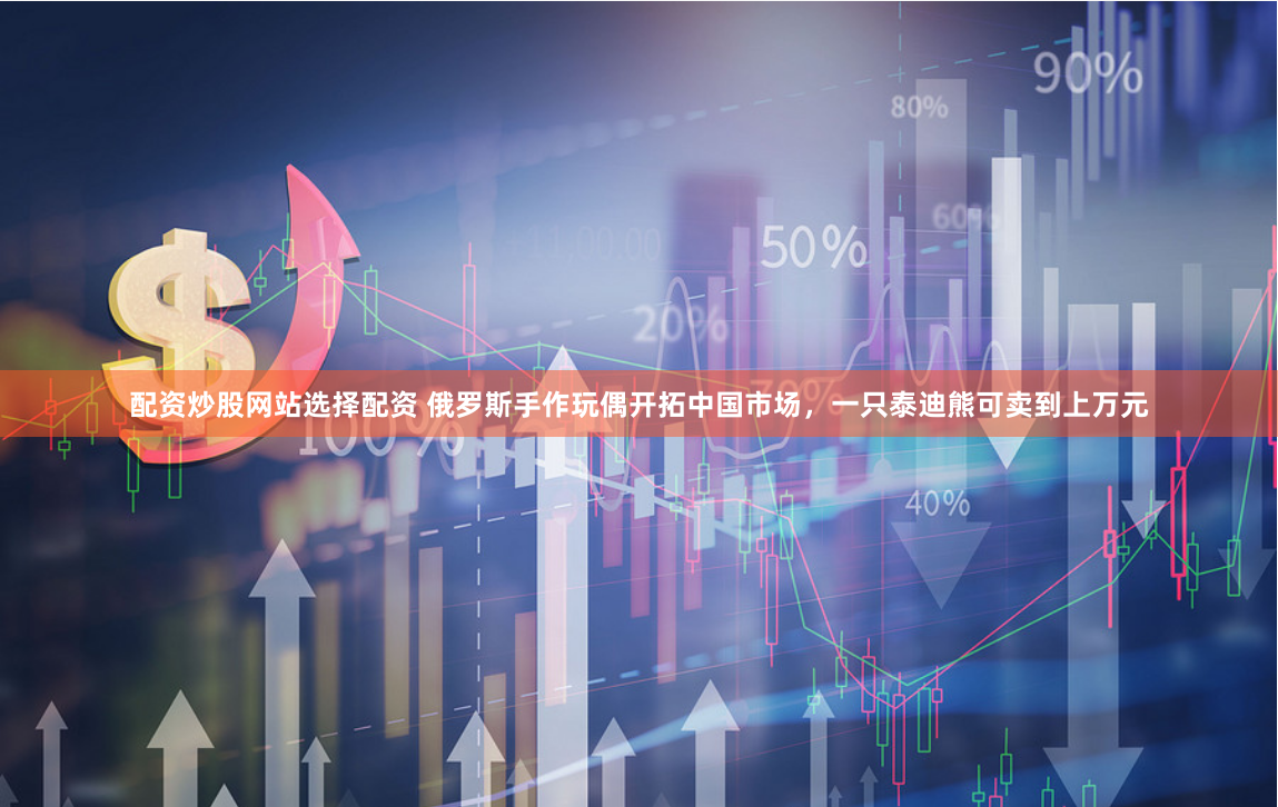 配资炒股网站选择配资 俄罗斯手作玩偶开拓中国市场，一只泰迪熊可卖到上万元