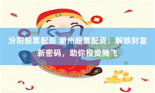 汾阳股票配资 潮州股票配资：解锁财富新密码，助你投资腾飞