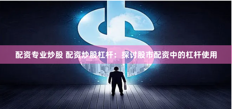 配资专业炒股 配资炒股杠杆：探讨股市配资中的杠杆使用