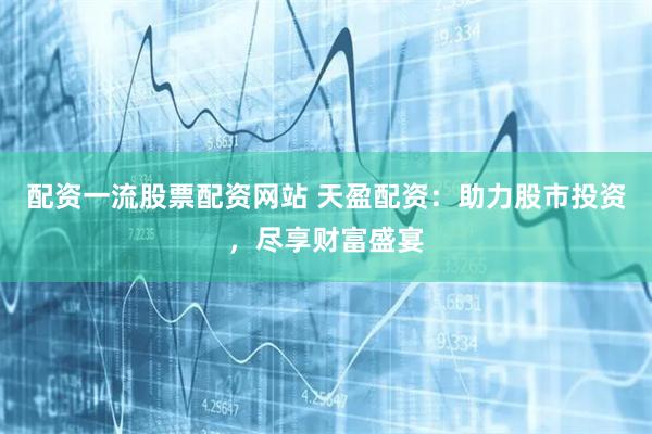 配资一流股票配资网站 天盈配资：助力股市投资，尽享财富盛宴