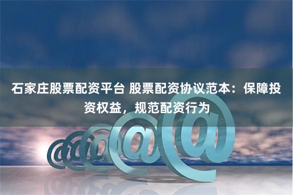 石家庄股票配资平台 股票配资协议范本：保障投资权益，规范配资行为