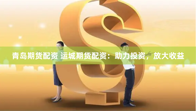 青岛期货配资 运城期货配资：助力投资，放大收益