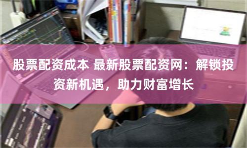 股票配资成本 最新股票配资网：解锁投资新机遇，助力财富增长
