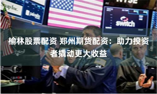 榆林股票配资 郑州期货配资:助力投资者撬动更大收益