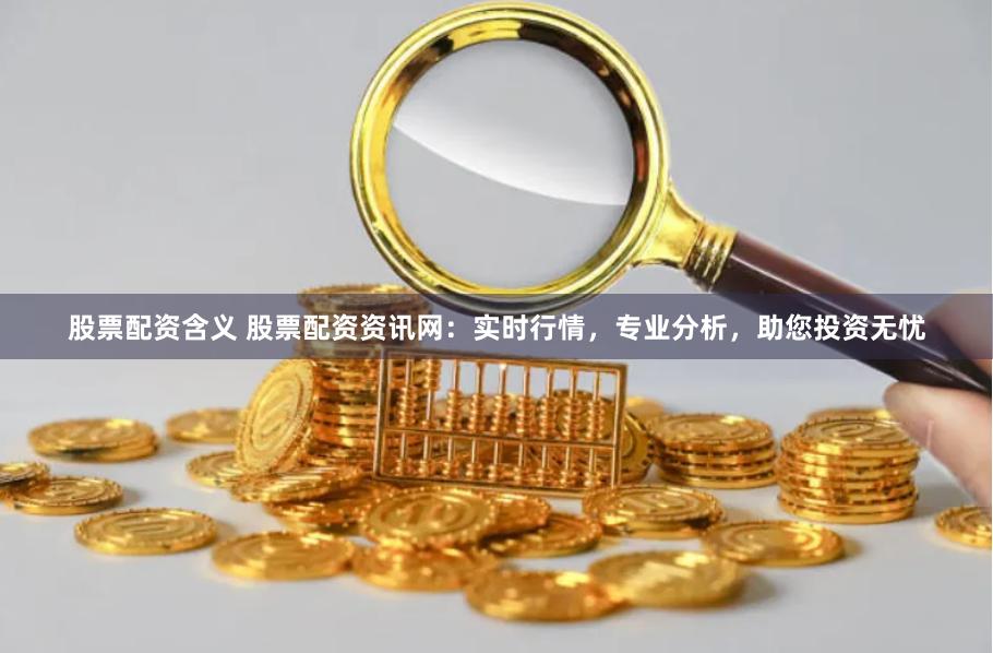 股票配资含义 股票配资资讯网:实时行情,专业分析,助您投资无忧