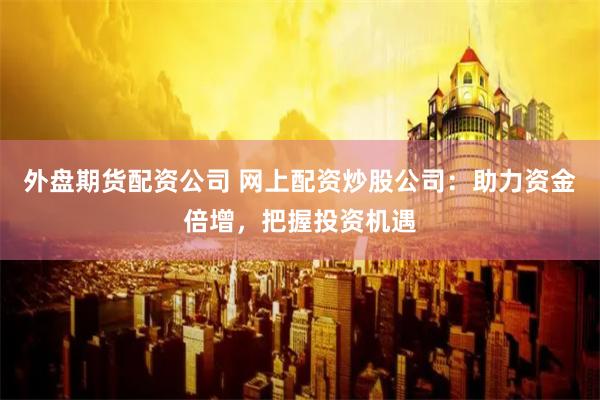 外盘期货配资公司 网上配资炒股公司:助力资金倍增,把握投资机遇