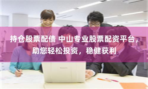 持仓股票配债 中山专业股票配资平台，助您轻松投资，稳健获利