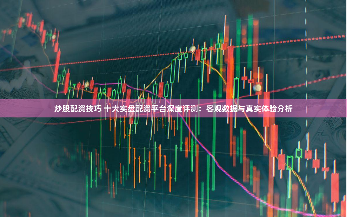 炒股配资技巧 十大实盘配资平台深度评测：客观数据与真实体验分析