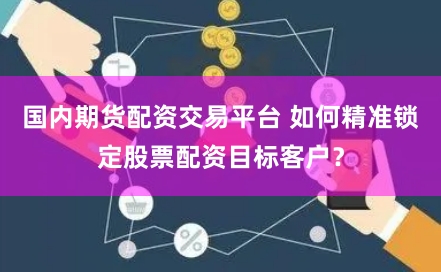 国内期货配资交易平台 如何精准锁定股票配资目标客户？